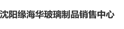 大几把操视频沈阳缘海华玻璃制品销售中心